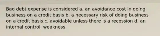 Bad debt expense is considered a. an avoidance cost in doing business on a credit basis b. a necessary risk of doing business on a credit basis c. avoidable unless there is a recession d. an internal control. weakness