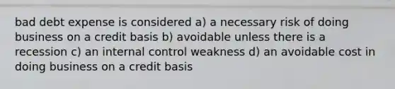 bad debt expense is considered a) a necessary risk of doing business on a credit basis b) avoidable unless there is a recession c) an internal control weakness d) an avoidable cost in doing business on a credit basis