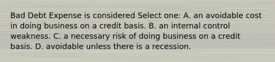 Bad Debt Expense is considered Select one: A. an avoidable cost in doing business on a credit basis. B. an internal control weakness. C. a necessary risk of doing business on a credit basis. D. avoidable unless there is a recession.