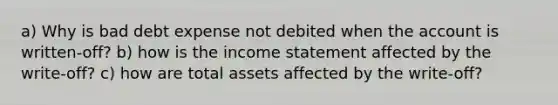 a) Why is bad debt expense not debited when the account is written-off? b) how is the income statement affected by the write-off? c) how are total assets affected by the write-off?