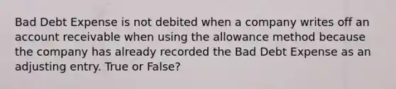 Bad Debt Expense is not debited when a company writes off an account receivable when using the allowance method because the company has already recorded the Bad Debt Expense as an adjusting entry. True or False?