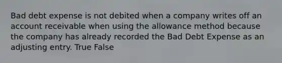 Bad debt expense is not debited when a company writes off an account receivable when using the allowance method because the company has already recorded the Bad Debt Expense as an adjusting entry. True False