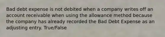 Bad debt expense is not debited when a company writes off an account receivable when using the allowance method because the company has already recorded the Bad Debt Expense as an adjusting entry. True/False