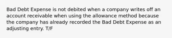 Bad Debt Expense is not debited when a company writes off an account receivable when using the allowance method because the company has already recorded the Bad Debt Expense as an adjusting entry. T/F