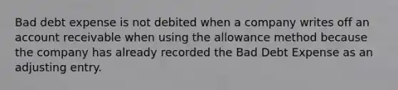 Bad debt expense is not debited when a company writes off an account receivable when using the allowance method because the company has already recorded the Bad Debt Expense as an adjusting entry.