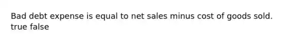 Bad debt expense is equal to net sales minus cost of goods sold. true false