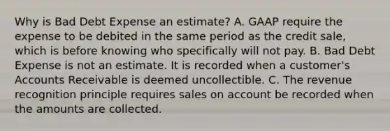 Why is Bad Debt Expense an estimate? A. GAAP require the expense to be debited in the same period as the credit sale, which is before knowing who specifically will not pay. B. Bad Debt Expense is not an estimate. It is recorded when a customer's Accounts Receivable is deemed uncollectible. C. The revenue recognition principle requires sales on account be recorded when the amounts are collected.