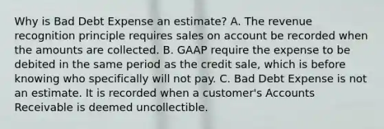 Why is Bad Debt Expense an estimate? A. The revenue recognition principle requires sales on account be recorded when the amounts are collected. B. GAAP require the expense to be debited in the same period as the credit sale, which is before knowing who specifically will not pay. C. Bad Debt Expense is not an estimate. It is recorded when a customer's Accounts Receivable is deemed uncollectible.