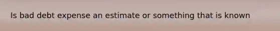 Is bad debt expense an estimate or something that is known