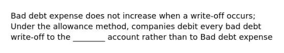 Bad debt expense does not increase when a write-off occurs; Under the allowance method, companies debit every bad debt write-off to the ________ account rather than to Bad debt expense