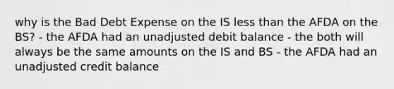 why is the Bad Debt Expense on the IS <a href='https://www.questionai.com/knowledge/k7BtlYpAMX-less-than' class='anchor-knowledge'>less than</a> the AFDA on the BS? - the AFDA had an unadjusted debit balance - the both will always be the same amounts on the IS and BS - the AFDA had an unadjusted credit balance