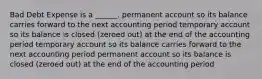 Bad Debt Expense is a ______. permanent account so its balance carries forward to the next accounting period temporary account so its balance is closed (zeroed out) at the end of the accounting period temporary account so its balance carries forward to the next accounting period permanent account so its balance is closed (zeroed out) at the end of the accounting period