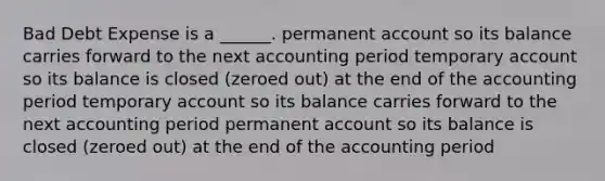 Bad Debt Expense is a ______. permanent account so its balance carries forward to the next accounting period temporary account so its balance is closed (zeroed out) at the end of the accounting period temporary account so its balance carries forward to the next accounting period permanent account so its balance is closed (zeroed out) at the end of the accounting period