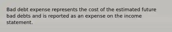 Bad debt expense represents the cost of the estimated future bad debts and is reported as an expense on the <a href='https://www.questionai.com/knowledge/kCPMsnOwdm-income-statement' class='anchor-knowledge'>income statement</a>.