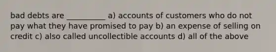 bad debts are __________ a) accounts of customers who do not pay what they have promised to pay b) an expense of selling on credit c) also called uncollectible accounts d) all of the above