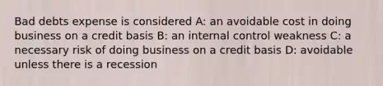 Bad debts expense is considered A: an avoidable cost in doing business on a credit basis B: an internal control weakness C: a necessary risk of doing business on a credit basis D: avoidable unless there is a recession