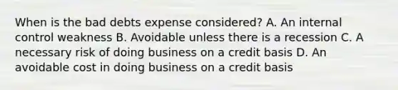 When is the bad debts expense considered? A. An internal control weakness B. Avoidable unless there is a recession C. A necessary risk of doing business on a credit basis D. An avoidable cost in doing business on a credit basis