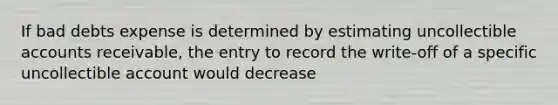 If bad debts expense is determined by estimating uncollectible accounts receivable, the entry to record the write-off of a specific uncollectible account would decrease