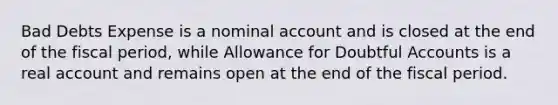 Bad Debts Expense is a nominal account and is closed at the end of the fiscal period, while Allowance for Doubtful Accounts is a real account and remains open at the end of the fiscal period.