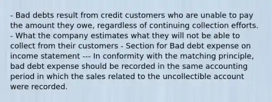 - Bad debts result from credit customers who are unable to pay the amount they owe, regardless of continuing collection efforts. - What the company estimates what they will not be able to collect from their customers - Section for Bad debt expense on income statement --- In conformity with the matching principle, bad debt expense should be recorded in the same accounting period in which the sales related to the uncollectible account were recorded.