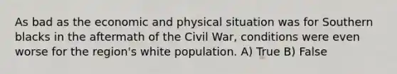 As bad as the economic and physical situation was for Southern blacks in the aftermath of the Civil War, conditions were even worse for the region's white population. A) True B) False