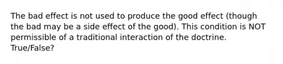 The bad effect is not used to produce the good effect (though the bad may be a side effect of the good). This condition is NOT permissible of a traditional interaction of the doctrine. True/False?