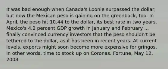 It was bad enough when​ Canada's Loonie surpassed the​ dollar, but now the Mexican peso is gaining on the​ greenback, too. In​ April, the peso hit 10.44 to the​ dollar, its best rate in two years.​ Mexico's 4.2 percent GDP growth in January and February ... finally convinced currency investors that the peso​ shouldn't be tethered to the​ dollar, as it has been in recent years. At current​ levels, exports might soon become more expensive for gringos. In other​ words, time to stock up on Coronas. Fortune​, May​ 12, 2008