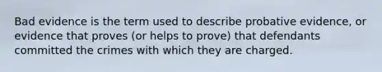 Bad evidence is the term used to describe probative evidence, or evidence that proves (or helps to prove) that defendants committed the crimes with which they are charged.