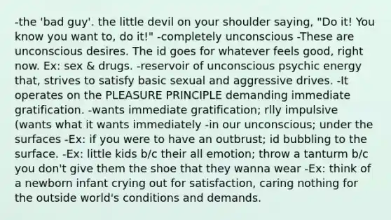 -the 'bad guy'. the little devil on your shoulder saying, "Do it! You know you want to, do it!" -completely unconscious -These are unconscious desires. The id goes for whatever feels good, right now. Ex: sex & drugs. -reservoir of unconscious psychic energy that, strives to satisfy basic sexual and aggressive drives. -It operates on the PLEASURE PRINCIPLE demanding immediate gratification. -wants immediate gratification; rlly impulsive (wants what it wants immediately -in our unconscious; under the surfaces -Ex: if you were to have an outbrust; id bubbling to the surface. -Ex: little kids b/c their all emotion; throw a tanturm b/c you don't give them the shoe that they wanna wear -Ex: think of a newborn infant crying out for satisfaction, caring nothing for the outside world's conditions and demands.