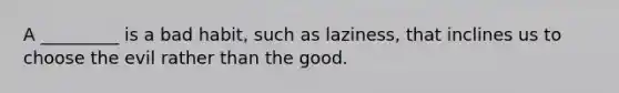 A _________ is a bad habit, such as laziness, that inclines us to choose the evil rather than the good.