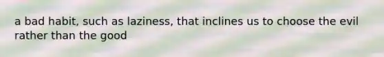 a bad habit, such as laziness, that inclines us to choose the evil rather than the good