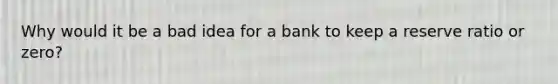 Why would it be a bad idea for a bank to keep a reserve ratio or zero?