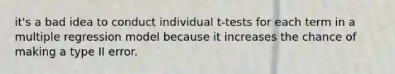 it's a bad idea to conduct individual t-tests for each term in a multiple regression model because it increases the chance of making a type II error.