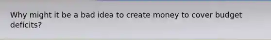 Why might it be a bad idea to create money to cover budget deficits?