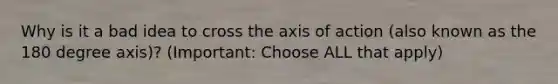 Why is it a bad idea to cross the axis of action (also known as the 180 degree axis)? (Important: Choose ALL that apply)