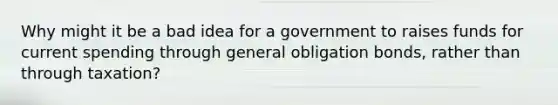 Why might it be a bad idea for a government to raises funds for current spending through general obligation bonds, rather than through taxation?