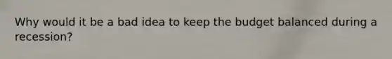 Why would it be a bad idea to keep the budget balanced during a recession?