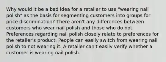 Why would it be a bad idea for a retailer to use "wearing nail polish" as the basis for segmenting customers into groups for price discrimination? There aren't any differences between customers who wear nail polish and those who do not. Preferences regarding nail polish closely relate to preferences for the retailer's product. People can easily switch from wearing nail polish to not wearing it. A retailer can't easily verify whether a customer is wearing nail polish.