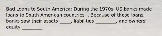 Bad Loans to South America: During the 1970s, US banks made loans to South American countries .. Because of these loans, banks saw their assets _____, liabilities _________, and owners' equity _________