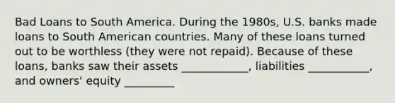 Bad Loans to South America. During the​ 1980s, U.S. banks made loans to South American countries. Many of these loans turned out to be worthless​ (they were not​ repaid). Because of these​ loans, banks saw their assets ____________, liabilities ___________, and owners' equity _________