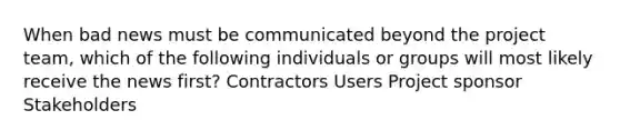 When bad news must be communicated beyond the project team, which of the following individuals or groups will most likely receive the news first? Contractors Users Project sponsor Stakeholders