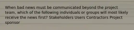 When bad news must be communicated beyond the project team, which of the following individuals or groups will most likely receive the news first? Stakeholders Users Contractors Project sponsor