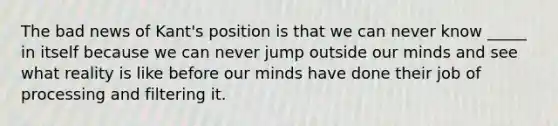 The bad news of Kant's position is that we can never know _____ in itself because we can never jump outside our minds and see what reality is like before our minds have done their job of processing and filtering it.