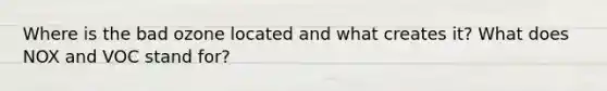 Where is the bad ozone located and what creates it? What does NOX and VOC stand for?