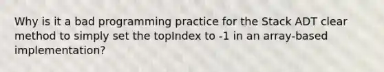 Why is it a bad programming practice for the Stack ADT clear method to simply set the topIndex to -1 in an array-based implementation?