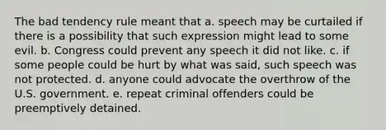 The bad tendency rule meant that a. speech may be curtailed if there is a possibility that such expression might lead to some evil. b. Congress could prevent any speech it did not like. c. if some people could be hurt by what was said, such speech was not protected. d. anyone could advocate the overthrow of the U.S. government. e. repeat criminal offenders could be preemptively detained.