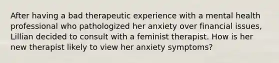 After having a bad therapeutic experience with a mental health professional who pathologized her anxiety over financial issues, Lillian decided to consult with a feminist therapist. How is her new therapist likely to view her anxiety symptoms?