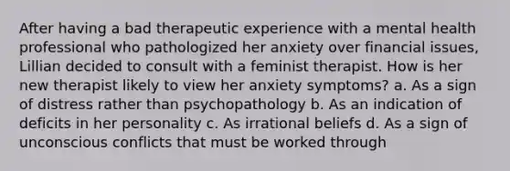 After having a bad therapeutic experience with a mental health professional who pathologized her anxiety over financial issues, Lillian decided to consult with a feminist therapist. How is her new therapist likely to view her anxiety symptoms? a. As a sign of distress rather than psychopathology b. As an indication of deficits in her personality c. As irrational beliefs d. As a sign of unconscious conflicts that must be worked through