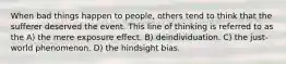 When bad things happen to people, others tend to think that the sufferer deserved the event. This line of thinking is referred to as the A) the mere exposure effect. B) deindividuation. C) the just-world phenomenon. D) the hindsight bias.