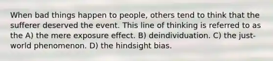 When bad things happen to people, others tend to think that the sufferer deserved the event. This line of thinking is referred to as the A) the mere exposure effect. B) deindividuation. C) the just-world phenomenon. D) the hindsight bias.